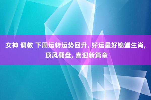 女神 调教 下周运转运势回升, 好运最好锦鲤生肖, 顶风翻盘, 喜迎新篇章