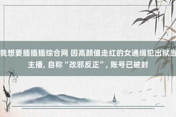 我想要插插插综合网 因高颜值走红的女通缉犯出狱当主播, 自称“改邪反正”, 账号已被封