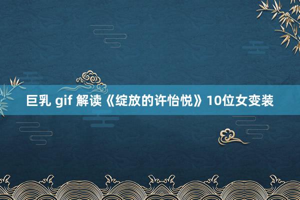 巨乳 gif 解读《绽放的许怡悦》10位女变装