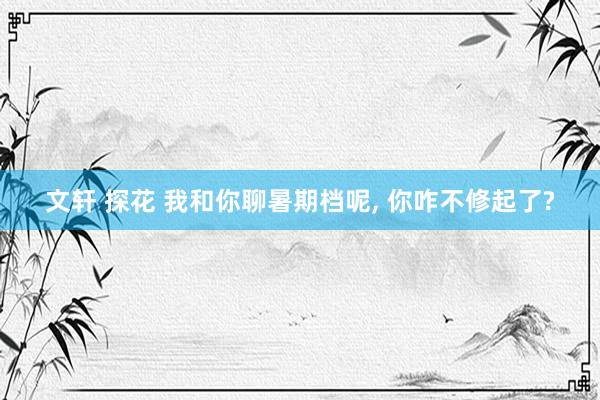 文轩 探花 我和你聊暑期档呢, 你咋不修起了?