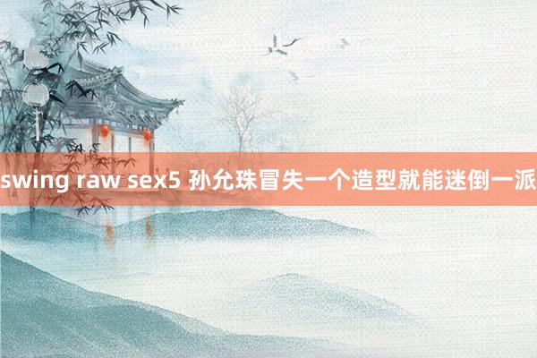 swing raw sex5 孙允珠冒失一个造型就能迷倒一派